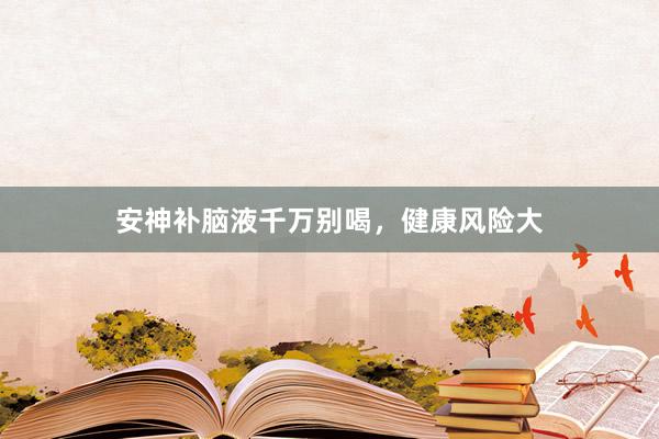 安神补脑液千万别喝，健康风险大